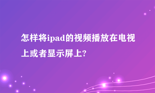 怎样将ipad的视频播放在电视上或者显示屏上?