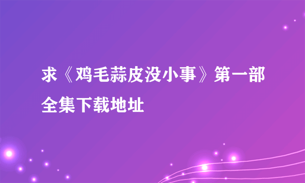 求《鸡毛蒜皮没小事》第一部全集下载地址