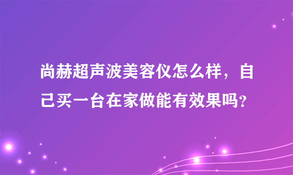 尚赫超声波美容仪怎么样，自己买一台在家做能有效果吗？