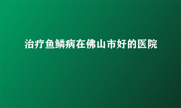 治疗鱼鳞病在佛山市好的医院