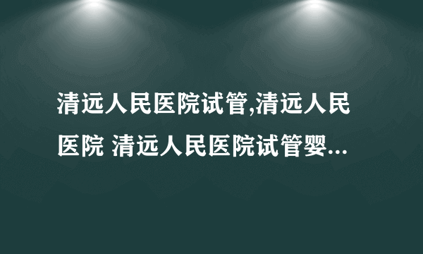 清远人民医院试管,清远人民医院 清远人民医院试管婴儿成功率