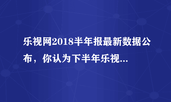 乐视网2018半年报最新数据公布，你认为下半年乐视网还会亏损吗？