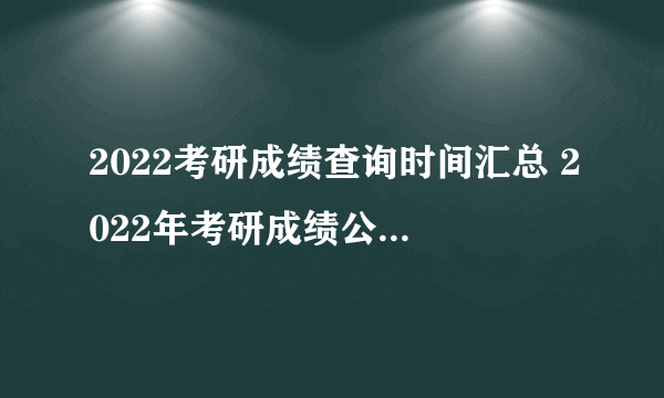 2022考研成绩查询时间汇总 2022年考研成绩公布时间一览表