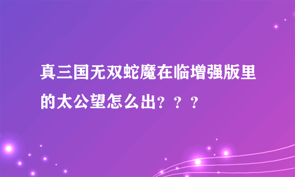 真三国无双蛇魔在临增强版里的太公望怎么出？？？