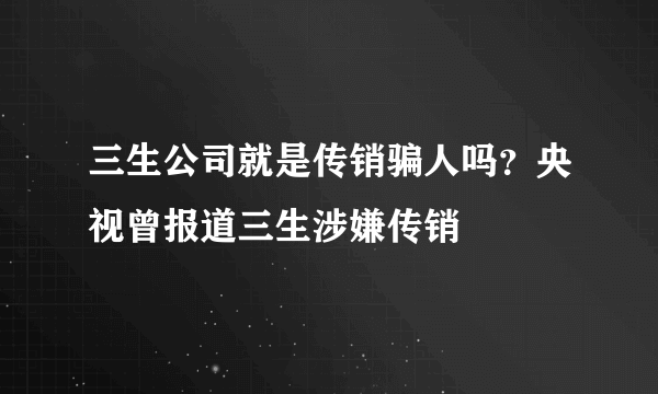 三生公司就是传销骗人吗？央视曾报道三生涉嫌传销