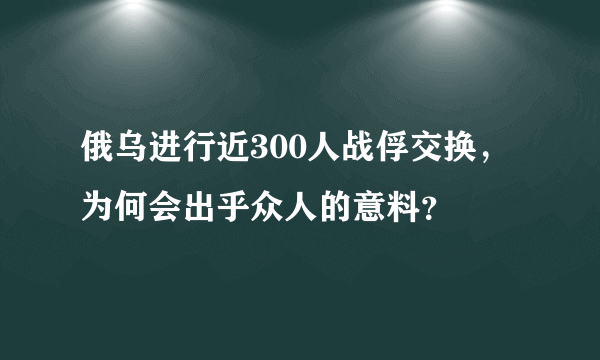 俄乌进行近300人战俘交换，为何会出乎众人的意料？