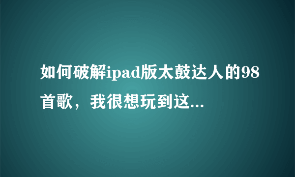 如何破解ipad版太鼓达人的98首歌，我很想玩到这98首歌，现在只有7首歌