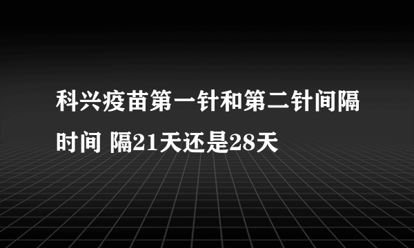 科兴疫苗第一针和第二针间隔时间 隔21天还是28天