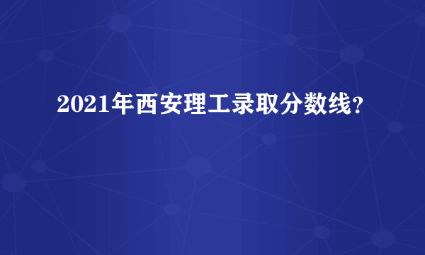 2021年西安理工录取分数线？