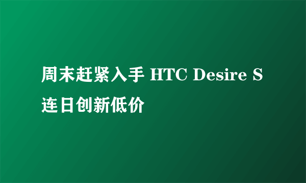 周末赶紧入手 HTC Desire S连日创新低价