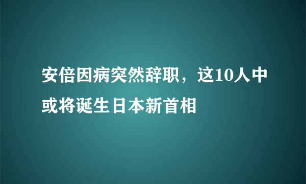 安倍因病突然辞职，这10人中或将诞生日本新首相