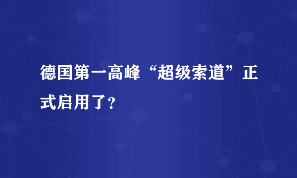 德国第一高峰“超级索道”正式启用了？