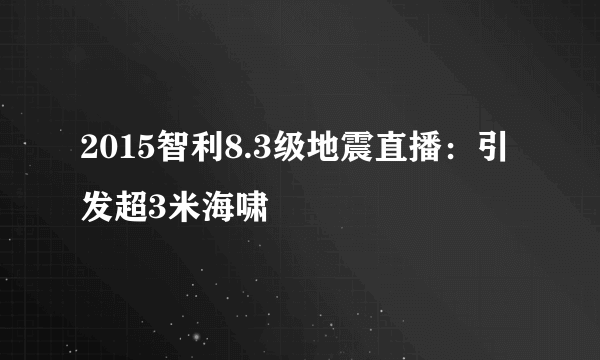 2015智利8.3级地震直播：引发超3米海啸