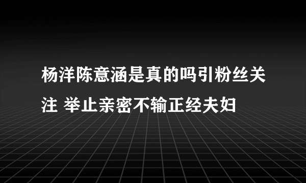 杨洋陈意涵是真的吗引粉丝关注 举止亲密不输正经夫妇