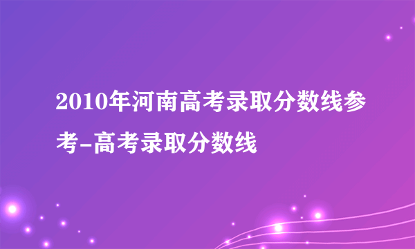 2010年河南高考录取分数线参考-高考录取分数线