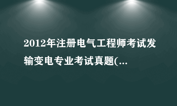 2012年注册电气工程师考试发输变电专业考试真题(第一天上午和下午)