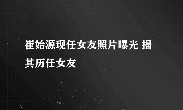 崔始源现任女友照片曝光 揭其历任女友