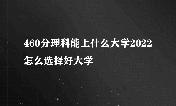 460分理科能上什么大学2022 怎么选择好大学