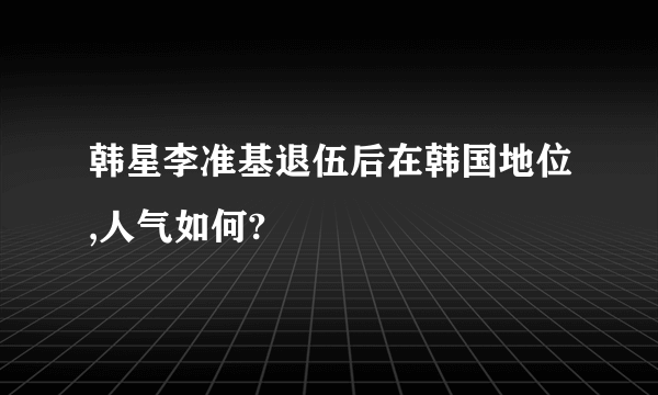 韩星李准基退伍后在韩国地位,人气如何?