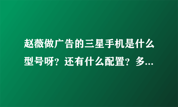 赵薇做广告的三星手机是什么型号呀？还有什么配置？多少钱？要详细