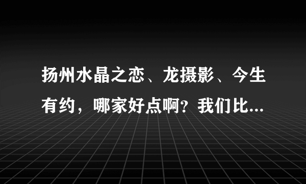 扬州水晶之恋、龙摄影、今生有约，哪家好点啊？我们比较注重照片的效果，其次是价格方面。。。。