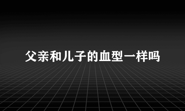 父亲和儿子的血型一样吗