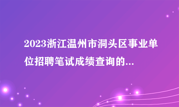 2023浙江温州市洞头区事业单位招聘笔试成绩查询的通知_统考