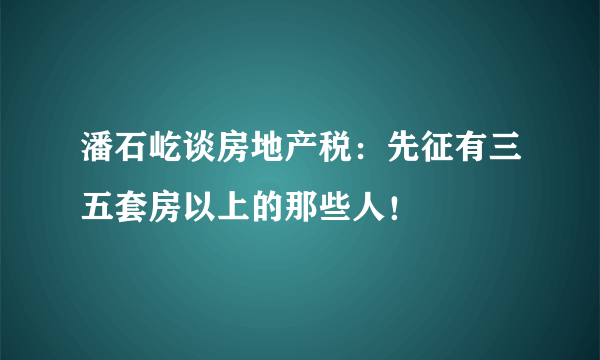 潘石屹谈房地产税：先征有三五套房以上的那些人！