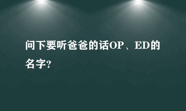 问下要听爸爸的话OP、ED的名字？