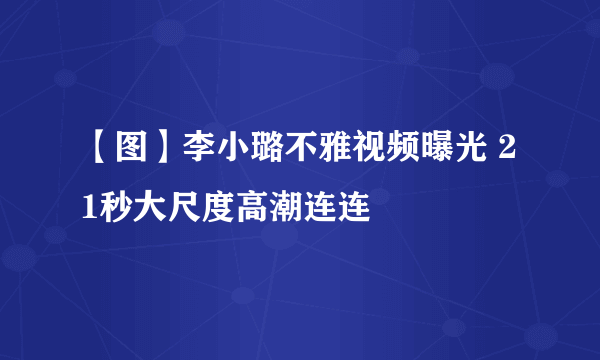 【图】李小璐不雅视频曝光 21秒大尺度高潮连连