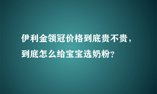 伊利金领冠价格到底贵不贵，到底怎么给宝宝选奶粉？