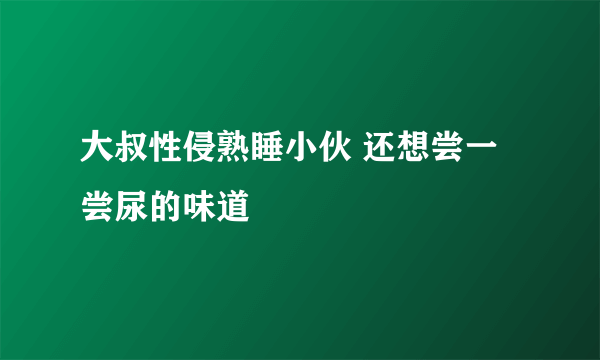 大叔性侵熟睡小伙 还想尝一尝尿的味道