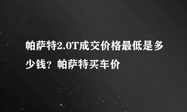 帕萨特2.0T成交价格最低是多少钱？帕萨特买车价