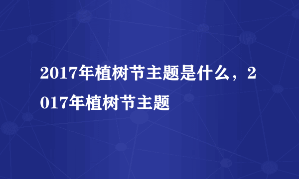 2017年植树节主题是什么，2017年植树节主题