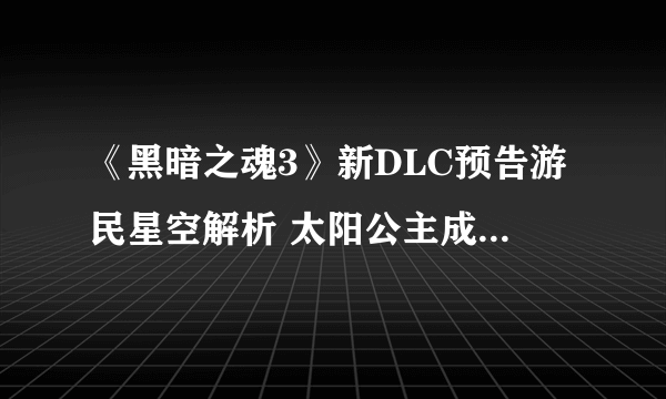 《黑暗之魂3》新DLC预告游民星空解析 太阳公主成重要线索