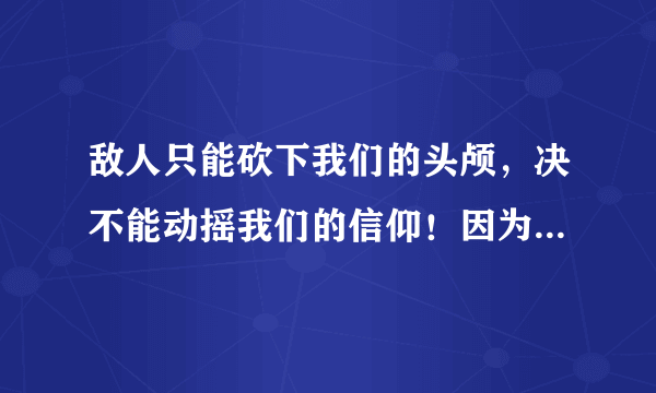 敌人只能砍下我们的头颅，决不能动摇我们的信仰！因为我们信仰的主义，乃是宇宙的真理！