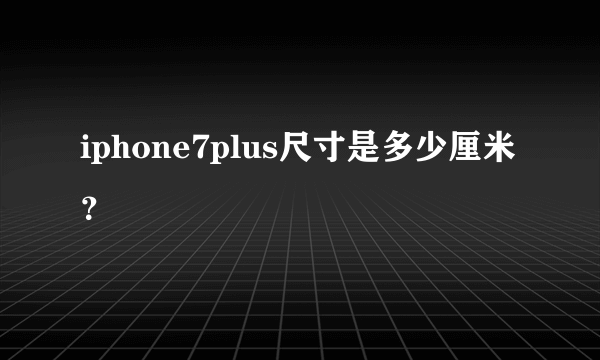 iphone7plus尺寸是多少厘米？