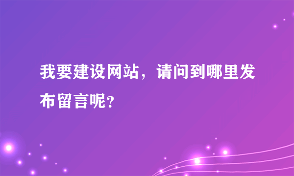 我要建设网站，请问到哪里发布留言呢？