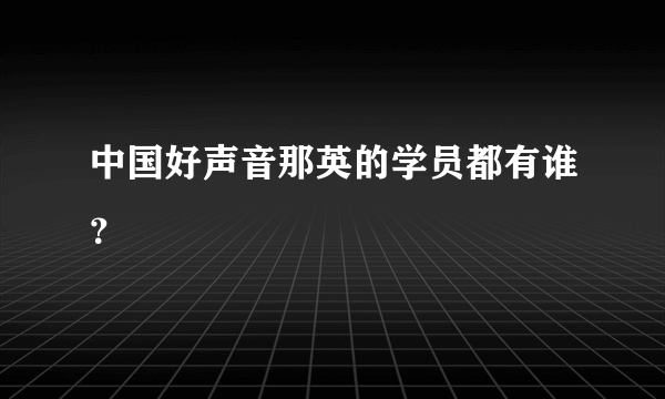 中国好声音那英的学员都有谁？