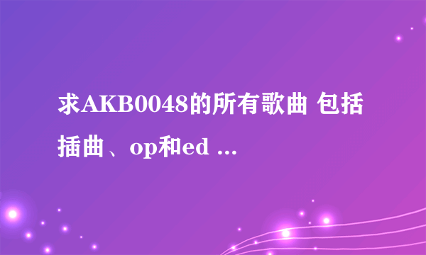 求AKB0048的所有歌曲 包括插曲、op和ed 万分谢谢~~~~