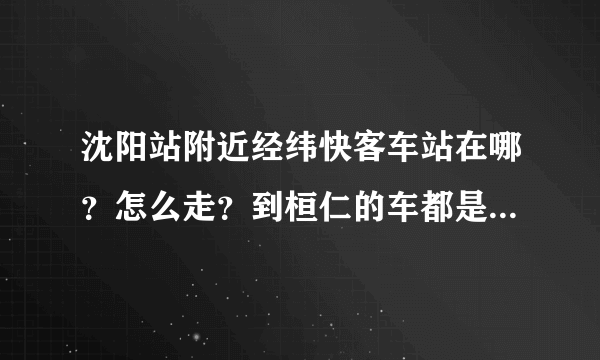 沈阳站附近经纬快客车站在哪？怎么走？到桓仁的车都是几点的？大概多长时间到？