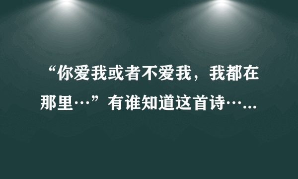 “你爱我或者不爱我，我都在那里…”有谁知道这首诗…跪求全诗…