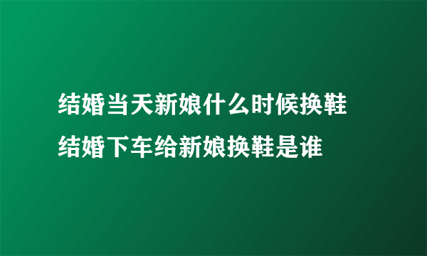 结婚当天新娘什么时候换鞋 结婚下车给新娘换鞋是谁