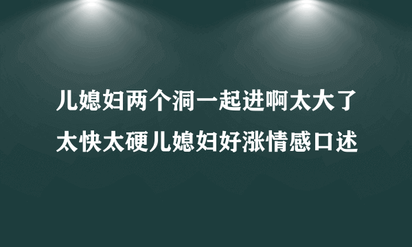 儿媳妇两个洞一起进啊太大了太快太硬儿媳妇好涨情感口述