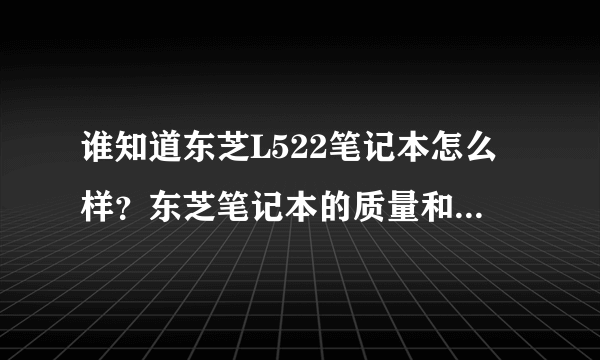 谁知道东芝L522笔记本怎么样？东芝笔记本的质量和售后怎么样？（在线等）