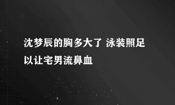 沈梦辰的胸多大了 泳装照足以让宅男流鼻血