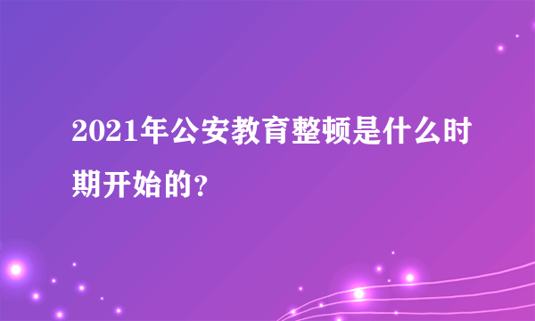 2021年公安教育整顿是什么时期开始的？