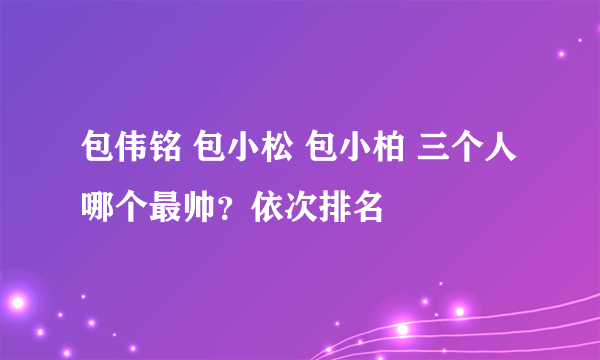 包伟铭 包小松 包小柏 三个人哪个最帅？依次排名