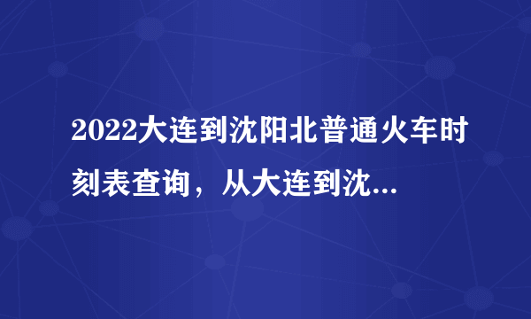 2022大连到沈阳北普通火车时刻表查询，从大连到沈阳北高铁火车最新消息