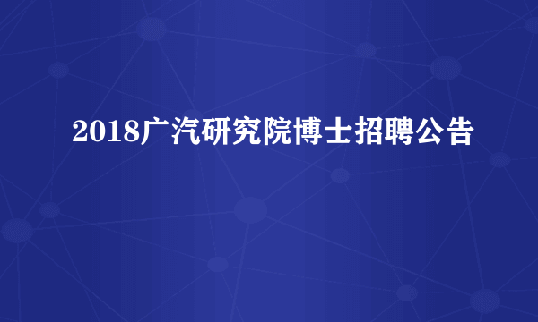 2018广汽研究院博士招聘公告